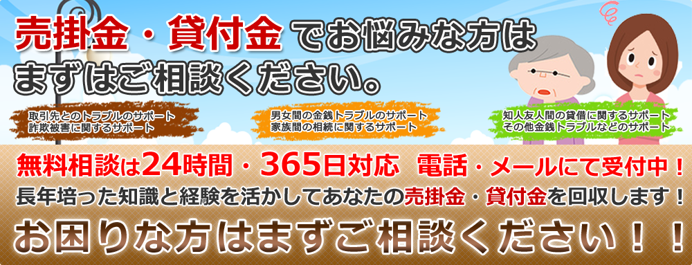 売掛金・貸付金でお悩みな方はまずはご相談ください。無料相談は24時間・365日対応  電話・メールにて受付中！長年培った知識と経験を活かしてあなたの売掛金・貸付金を回収します！お困りな方はまずご相談ください！！